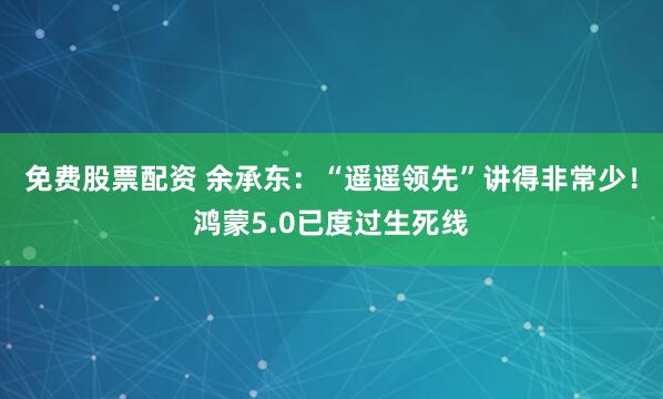免费股票配资 余承东：“遥遥领先”讲得非常少！鸿蒙5.0已度过生死线
