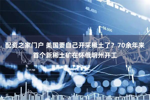 配资之家门户 美国要自己开采稀土了？70余年来首个新稀土矿在怀俄明州开工