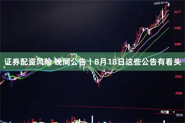 证券配资风险 晚间公告丨8月18日这些公告有看头