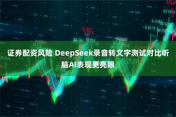 证券配资风险 DeepSeek录音转文字测试对比听脑AI表现更亮眼