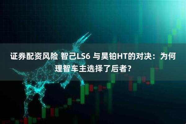 证券配资风险 智己LS6 与昊铂HT的对决：为何理智车主选择了后者？