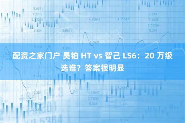 配资之家门户 昊铂 HT vs 智己 LS6：20 万级选谁？答案很明显