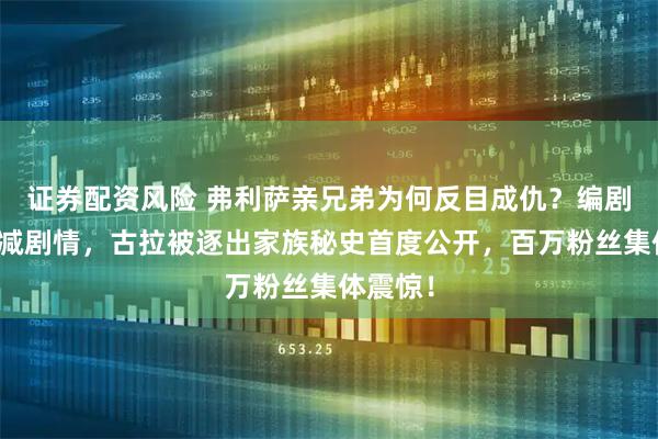 证券配资风险 弗利萨亲兄弟为何反目成仇？编剧自曝删减剧情，古拉被逐出家族秘史首度公开，百万粉丝集体震惊！