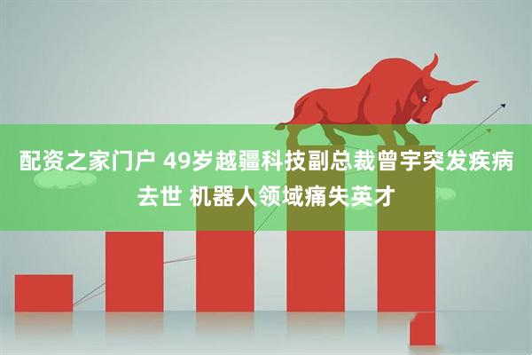 配资之家门户 49岁越疆科技副总裁曾宇突发疾病去世 机器人领域痛失英才