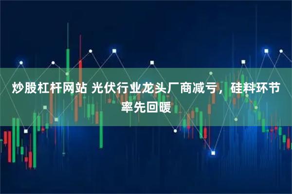 炒股杠杆网站 光伏行业龙头厂商减亏，硅料环节率先回暖