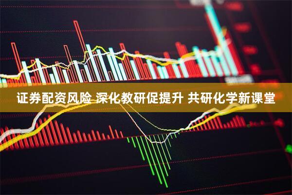 证券配资风险 深化教研促提升 共研化学新课堂
