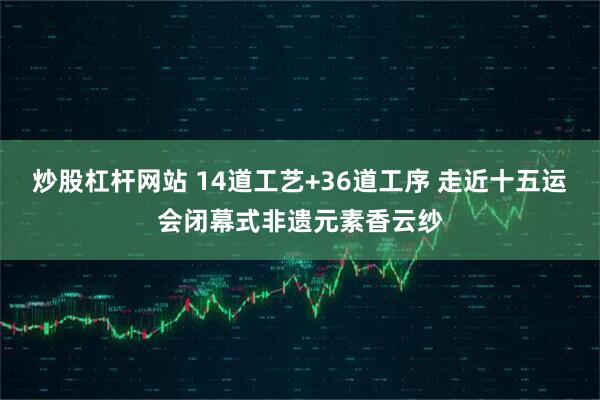 炒股杠杆网站 14道工艺+36道工序 走近十五运会闭幕式非遗元素香云纱