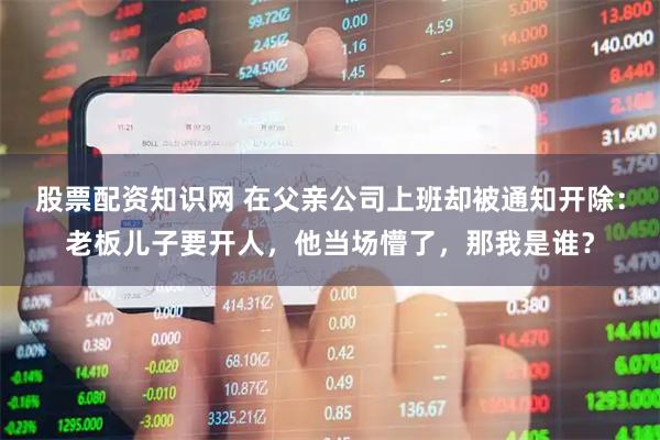 股票配资知识网 在父亲公司上班却被通知开除：老板儿子要开人，他当场懵了，那我是谁？