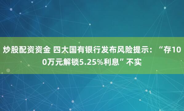 炒股配资资金 四大国有银行发布风险提示：“存100万元解锁5.25%利息”不实